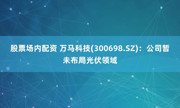 股票场内配资 万马科技(300698.SZ)：公司暂未布局光伏领域