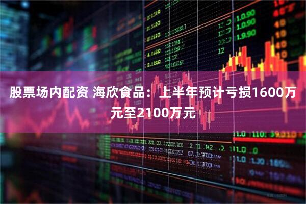 股票场内配资 海欣食品：上半年预计亏损1600万元至2100万元