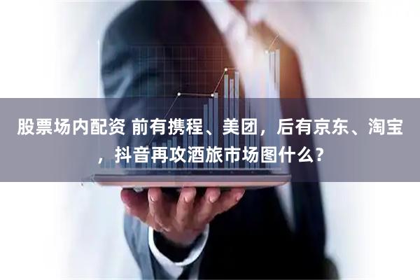 股票场内配资 前有携程、美团，后有京东、淘宝，抖音再攻酒旅市场图什么？