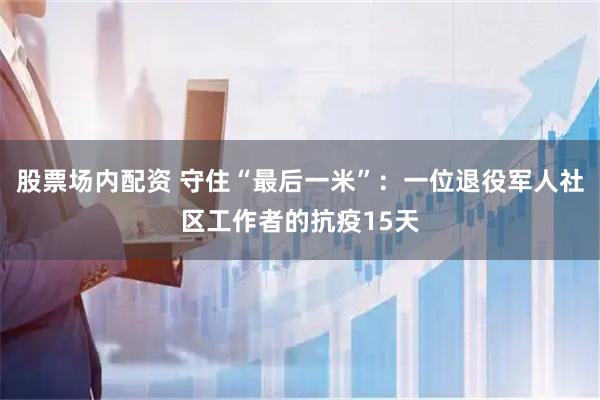 股票场内配资 守住“最后一米”：一位退役军人社区工作者的抗疫15天