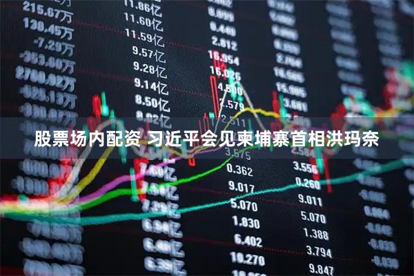 股票场内配资 习近平会见柬埔寨首相洪玛奈