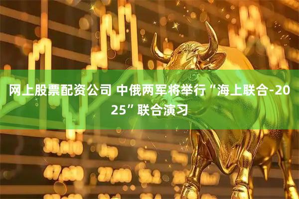 网上股票配资公司 中俄两军将举行“海上联合-2025”联合演习