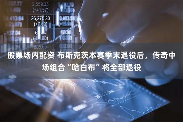 股票场内配资 布斯克茨本赛季末退役后，传奇中场组合“哈白布”将全部退役