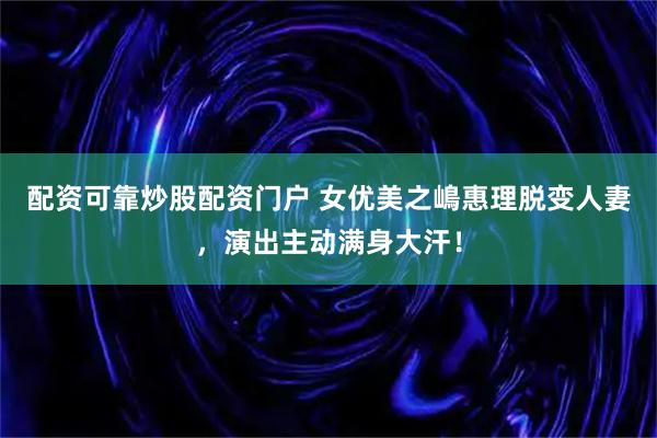 配资可靠炒股配资门户 女优美之嶋惠理脱变人妻，演出主动满身大汗！