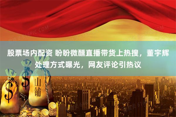 股票场内配资 盼盼微醺直播带货上热搜，董宇辉处理方式曝光，网友评论引热议
