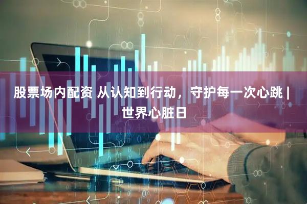 股票场内配资 从认知到行动，守护每一次心跳 | 世界心脏日