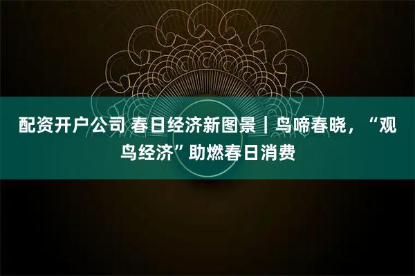 配资开户公司 春日经济新图景|鸟啼春晓,“观鸟经济”助燃春日消费